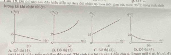 .813°C
Cầu 18. Đô thị nào sau đây biểu điễn sự thay đổi nhiệt độ theo thời gian của nước 25°C trong bình nhiệt
lượng kế khi nhận nhiệt?
A. Đồ thị (1). B, Đồ thị (2) C. Đồ thị (3). D. Đồ thị (4).
iểm đóng sai Th( sinh trẻ lời từ cận 1 đến cậu 4. Trong mỗi ý a) b), c), đ)