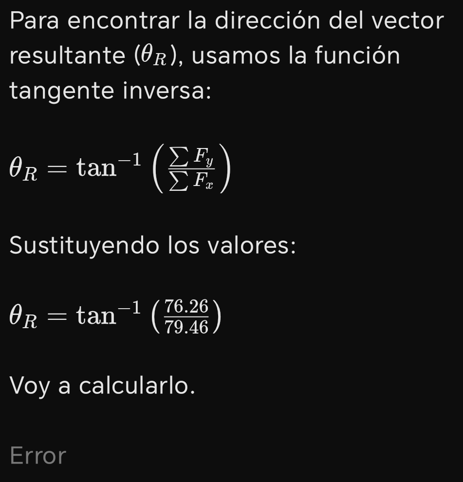 Para encontrar la dirección del vector 
resultante (θ _R) , usamos la función 
tangente inversa:
θ _R=tan^(-1)(frac sumlimits F_ysumlimits F_x)
Sustituyendo los valores:
θ _R=tan^(-1)( (76.26)/79.46 )
Voy a calcularlo. 
Error