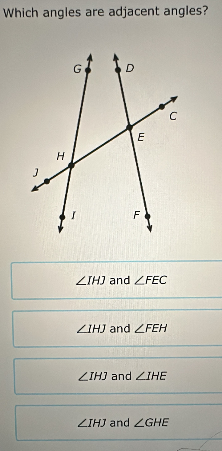 Which angles are adjacent angles?
∠ IHJ and ∠ FEC
∠ IHJ and ∠ FEH
∠ IHJ and ∠ IHE
∠ IHJ and ∠ GHE