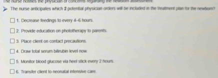 he nurse notifies the physician of concems regarding the newbom assessment . 
The nurse anticipates which 2 potentiall physician orders will be included in the treatment plan for the newbern? 
1. Decrease feedings to every 4-6 hours. 
2. Provide education on phototherapy to parents. 
3. Place client on contact precautions. 
4. Draw total serum bilirubin level now 
5. Monitor blood glucose via heel stick every 2 hours. 
6. Transfer client to neonatal infensive care.