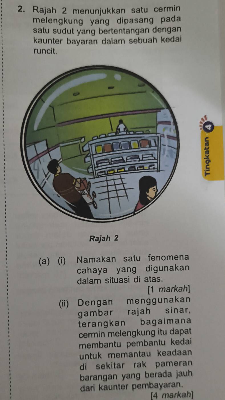 Rajah 2 menunjukkan satu cermin 
melengkung yang dipasang pada 
satu sudut yang bertentangan dengan 
kaunter bayaran dalam sebuah kedai 
runcit. 
Rajah 2 
(a) (i) Namakan satu fenomena 
cahaya yang digunakan 
dalam situasi di atas. 
[1 markah] 
(ii) Dengan menggunakan 
gambar rajah sinar, 
terangkan bagaimana 
cermin melengkung itu dapat 
membantu pembantu kedai 
untuk memantau keadaan 
di sekitar rak pameran 
barangan yang berada jauh 
dari kaunter pembayaran. 
[4 markah]