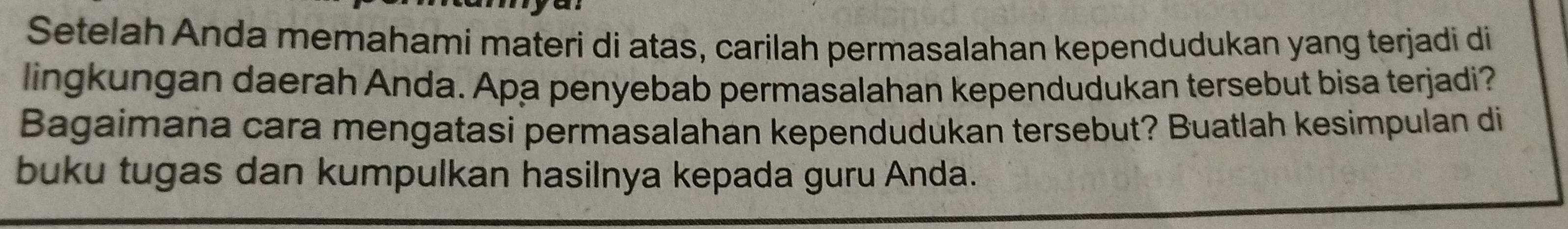 Setelah Anda memahami materi di atas, carilah permasalahan kependudukan yang terjadi di 
lingkungan daerah Anda. Apa penyebab permasalahan kependudukan tersebut bisa terjadi? 
Bagaimana cara mengatasi permasalahan kependudukan tersebut? Buatlah kesimpulan di 
buku tugas dan kumpulkan hasilnya kepada guru Anda.