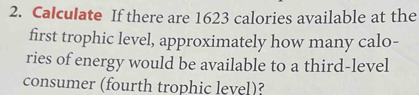 Calculate If there are 1623 calories available at the 
first trophic level, approximately how many calo- 
ries of energy would be available to a third-level 
consumer (fourth trophic level)?