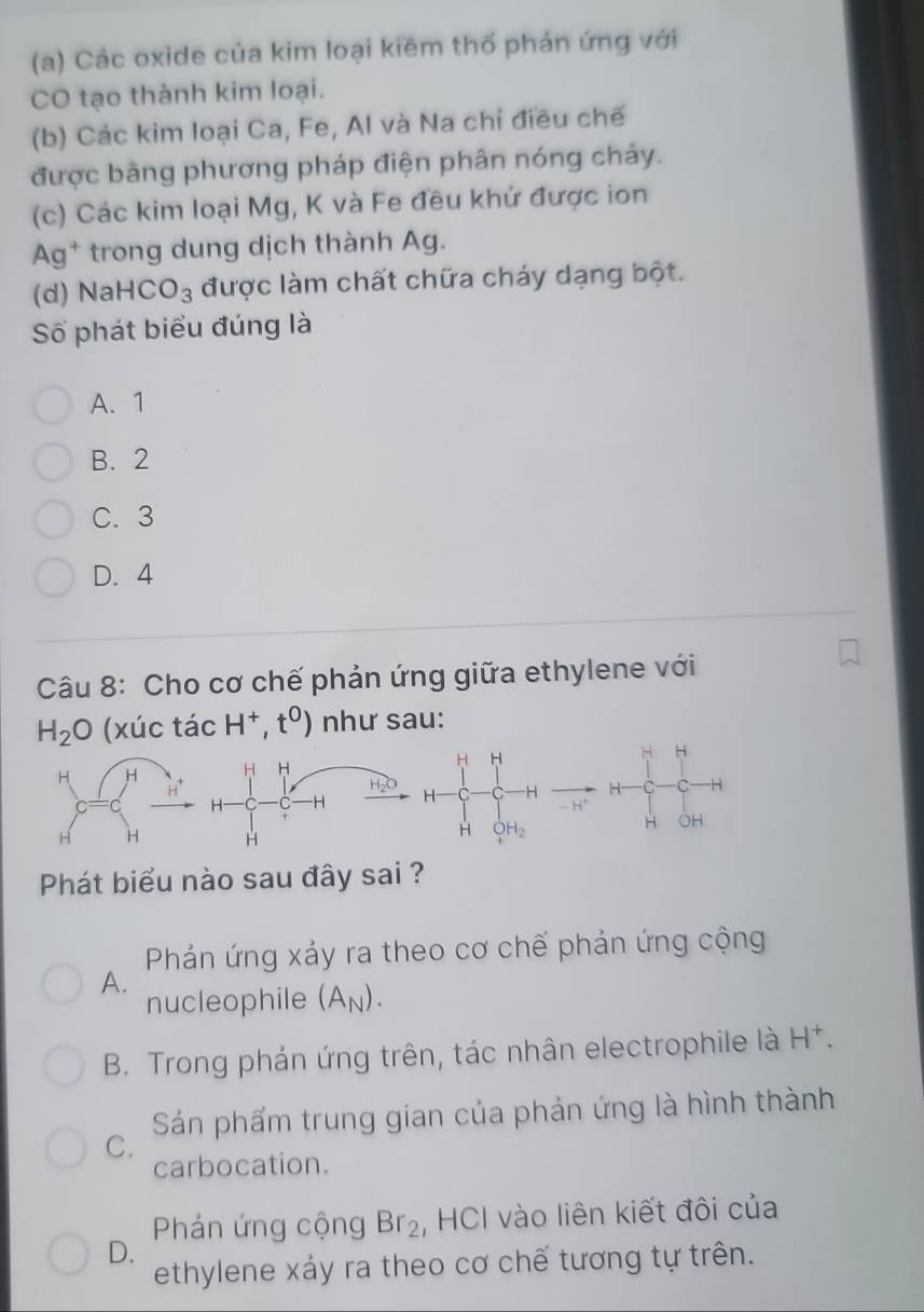 Các oxide của kim loại kiềm thổ phán ứng với
CO tạo thành kim loại.
(b) Các kim loại Ca, Fe, Al và Na chỉ điều chế
được bằng phương pháp điện phân nóng chảy.
(c) Các kim loại Mg, K và Fe đều khứ được ion
Ag^+ * trong dung dịch thành Ag.
(d) Nal HCO_3 được làm chất chữa cháy dạng bột.
Số phát biểu đúng là
A. 1
B. 2
C. 3
D. 4
Câu 8: Cho cơ chế phản ứng giữa ethylene với
H_2O (xúc tacH^+,t^0) như sau:
H H H H H H
H
C -H H H - H *
H OH
H
H _4^(1H_2)
Phát biểu nào sau đây sai ?
Phản ứng xảy ra theo cơ chế phản ứng cộng
A.
nucleophile (A_N).
B. Trong phản ứng trên, tác nhân electrophile là H^+.
Sán phẩm trung gian của phản ứng là hình thành
C.
carbocation.
Phản ứng cộng Br_2 , HCI vào liên kiết đôi của
D.
ethylene xáy ra theo cơ chế tương tự trên.