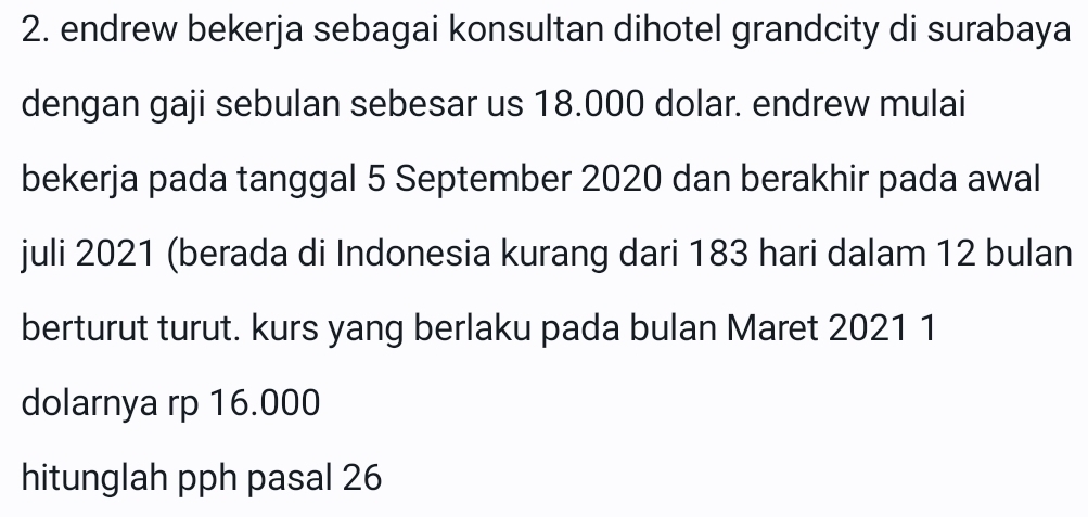 endrew bekerja sebagai konsultan dihotel grandcity di surabaya 
dengan gaji sebulan sebesar us 18.000 dolar. endrew mulai 
bekerja pada tanggal 5 September 2020 dan berakhir pada awal 
juli 2021 (berada di Indonesia kurang dari 183 hari dalam 12 bulan 
berturut turut. kurs yang berlaku pada bulan Maret 2021 1 
dolarnya rp 16.000
hitunglah pph pasal 26