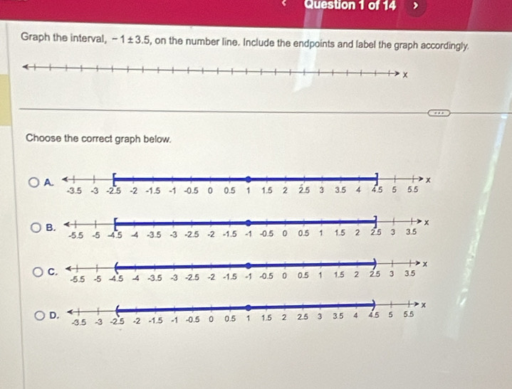 Graph the interval, -1± 3.5 , on the number line. Include the endpoints and label the graph accordingly. 
Choose the correct graph below.