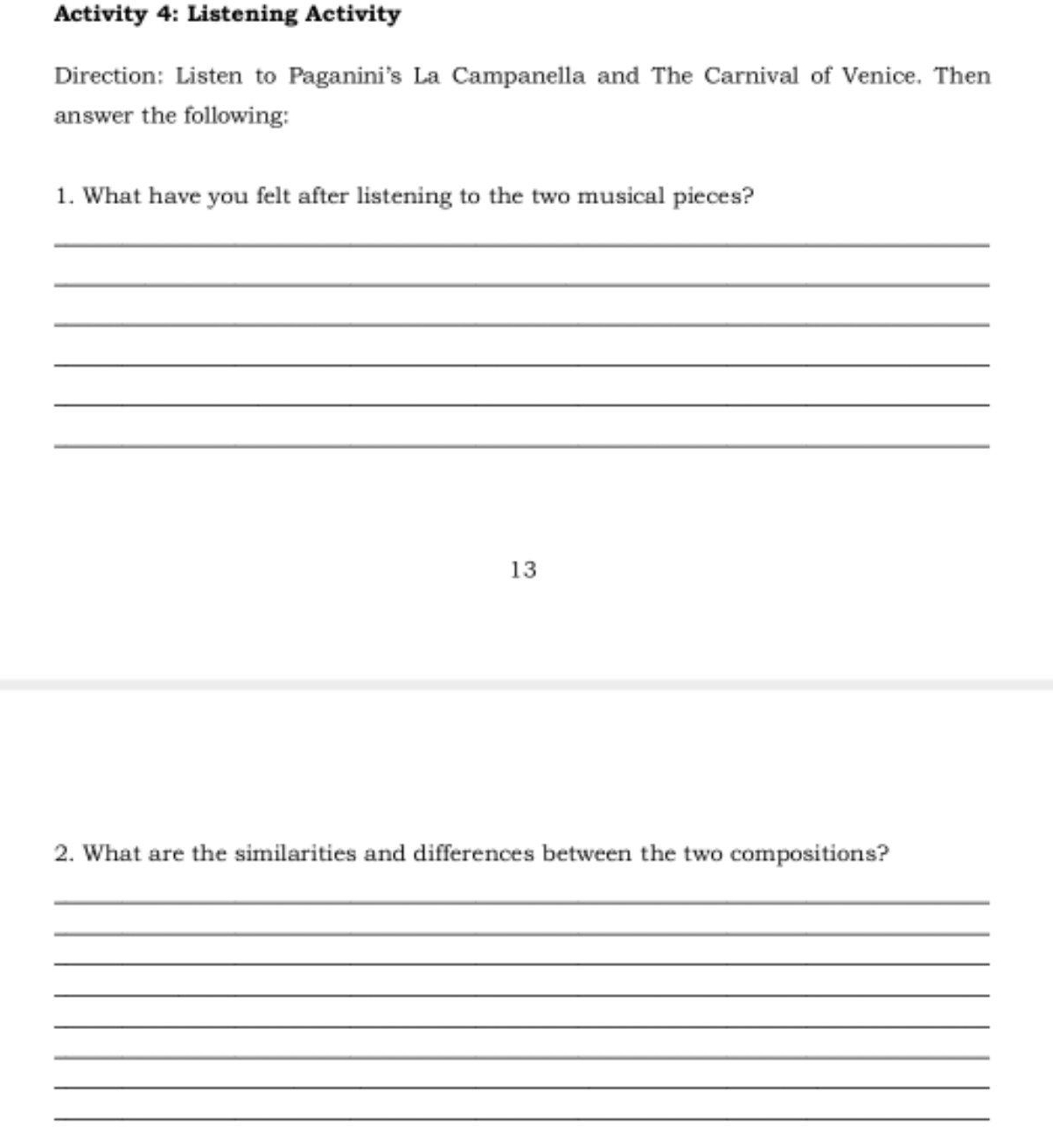 Activity 4: Listening Activity 
Direction: Listen to Paganini's La Campanella and The Carnival of Venice. Then 
answer the following: 
1. What have you felt after listening to the two musical pieces? 
_ 
_ 
_ 
_ 
_ 
_ 
13 
2. What are the similarities and differences between the two compositions? 
_ 
_ 
_ 
_ 
_ 
_ 
_ 
_