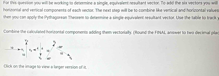 For this question you will be working to determine a single, equivalent resultant vector. To add the six vectors you will
horizontal and vertical components of each vector. The next step will be to combine like vertical and horizontal values
then you can apply the Pythagorean Theorem to determine a single equivalent resultant vector. Use the table to track y
Combine the calculated horizontal components adding them vectorially. (Round the FINAL answer to two decimal plac
Click on the image to view a larger version of it.