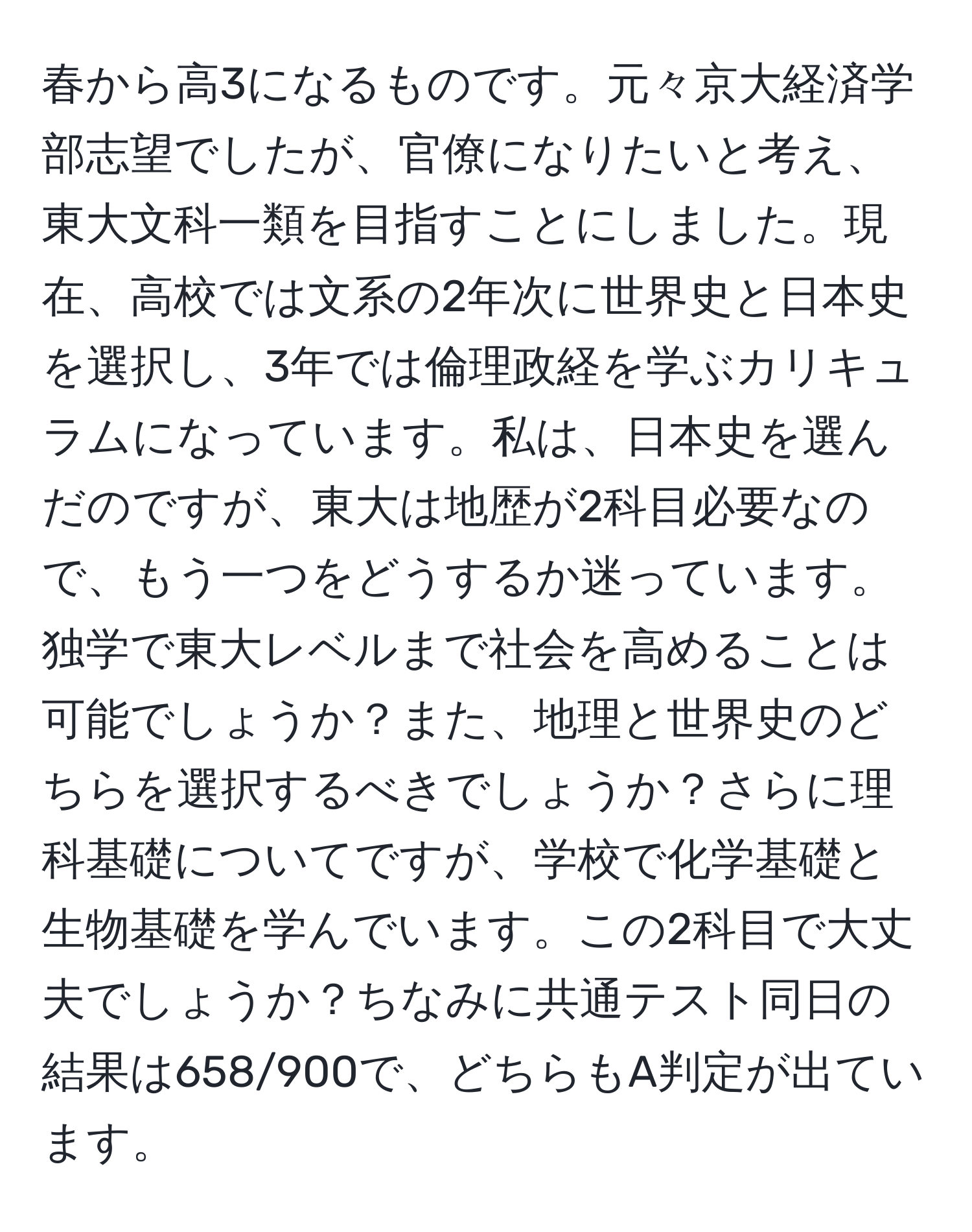 春から高3になるものです。元々京大経済学部志望でしたが、官僚になりたいと考え、東大文科一類を目指すことにしました。現在、高校では文系の2年次に世界史と日本史を選択し、3年では倫理政経を学ぶカリキュラムになっています。私は、日本史を選んだのですが、東大は地歴が2科目必要なので、もう一つをどうするか迷っています。独学で東大レベルまで社会を高めることは可能でしょうか？また、地理と世界史のどちらを選択するべきでしょうか？さらに理科基礎についてですが、学校で化学基礎と生物基礎を学んでいます。この2科目で大丈夫でしょうか？ちなみに共通テスト同日の結果は658/900で、どちらもA判定が出ています。