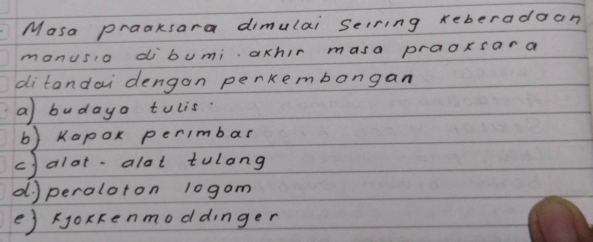 Masa praaksara dimulai selring xeberadaan
manusia dibumi achir masa praoxsara
ditandai dengan perkembangan
a) budaya tulis.
b) Kapox perimbas
c) alot-alat tulang
d) peraloron 10gom
e) oxkenmoddinger