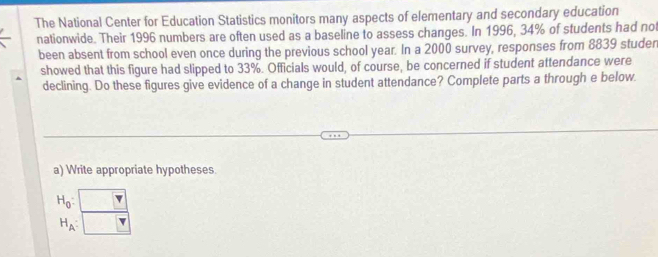 The National Center for Education Statistics monitors many aspects of elementary and secondary education 
nationwide. Their 1996 numbers are often used as a baseline to assess changes. In 1996, 34% of students had not 
been absent from school even once during the previous school year. In a 2000 survey, responses from 8839 studen 
showed that this figure had slipped to 33%. Officials would, of course, be concerned if student attendance were 
declining. Do these figures give evidence of a change in student attendance? Complete parts a through e below. 
a) Write appropriate hypotheses
H_0 :
H_A :