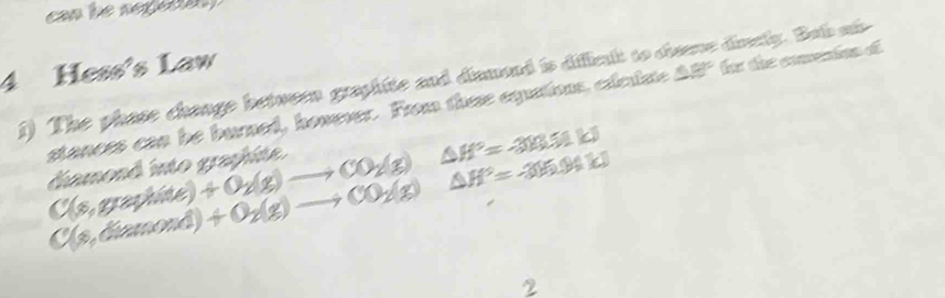 Hess's Law 
1) The phase change betwern graphite and dinmond is diffslt to cheene dinely. Bab si 
stances can be burned, however. From these equations, cxlelste △ 8° t the coeion ot
C(x,graphite)+O_2(g)to CO_2(g)△ H°=-383.51kJ diamond into graphite .
C(x,diamond)+O_2(g)to CO_2(g)△ H°=-315.94kJ
2