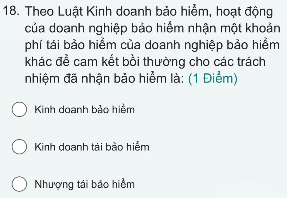 Theo Luật Kinh doanh bảo hiểm, hoạt động
của doanh nghiệp bảo hiểm nhận một khoản
phí tái bảo hiểm của doanh nghiệp bảo hiểm
khác để cam kết bồi thường cho các trách
nhiệm đã nhận bảo hiểm là: (1 Điểm)
Kinh doanh bảo hiểm
Kinh doanh tái bảo hiểm
Nhượng tái bảo hiểm