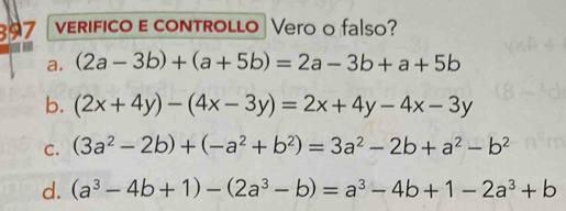 397 VERIFICO E cONTROLLO | Vero o falso?
a. (2a-3b)+(a+5b)=2a-3b+a+5b
b. (2x+4y)-(4x-3y)=2x+4y-4x-3y
C. (3a^2-2b)+(-a^2+b^2)=3a^2-2b+a^2-b^2
d. (a^3-4b+1)-(2a^3-b)=a^3-4b+1-2a^3+b