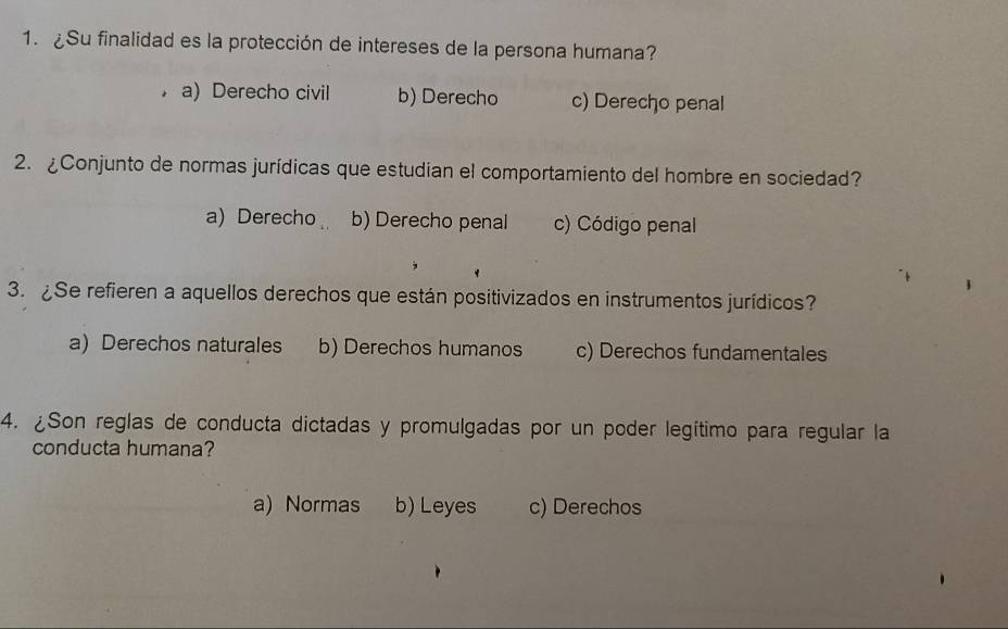 ¿Su finalidad es la protección de intereses de la persona humana?
a) Derecho civil b) Derecho c) Derecho penal
2. ¿Conjunto de normas jurídicas que estudian el comportamiento del hombre en sociedad?
a) Derecho b) Derecho penal c) Código penal
3. ¿Se refieren a aquellos derechos que están positivizados en instrumentos jurídicos?
a) Derechos naturales b) Derechos humanos c) Derechos fundamentales
4. ¿Son reglas de conducta dictadas y promulgadas por un poder legítimo para regular la
conducta humana?
a) Normas b) Leyes c) Derechos