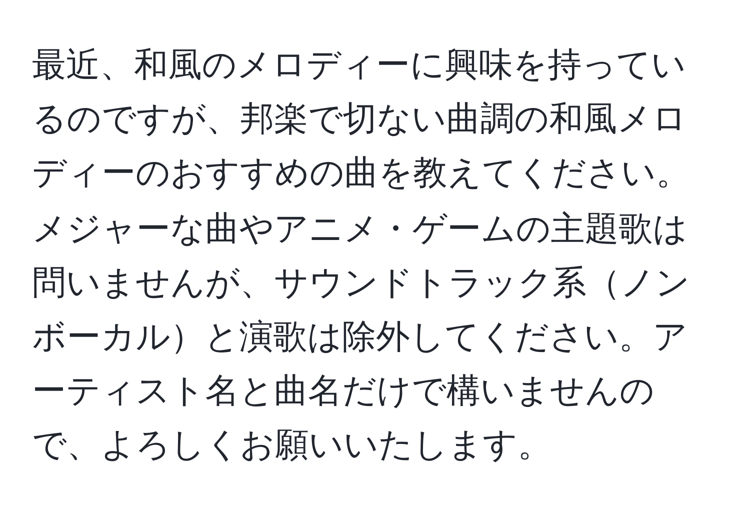 最近、和風のメロディーに興味を持っているのですが、邦楽で切ない曲調の和風メロディーのおすすめの曲を教えてください。メジャーな曲やアニメ・ゲームの主題歌は問いませんが、サウンドトラック系ノンボーカルと演歌は除外してください。アーティスト名と曲名だけで構いませんので、よろしくお願いいたします。