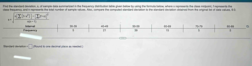 Find the standard deviation, s, of sample data summarized in the frequency distribution table given below by using the formula below, where x represents the class midpoint, f represents the 
class frequency, and n represents the total number of sample values. Also, compare the computed standard deviation to the standard deviation obtained from the original list of data values, 9.0. 
s=sqrt(frac n[sumlimits (f· x^2)]-[sumlimits (f· x)]^2)n(n-1) 
Interval 30-39 40-49 50-59 60-69 70-79 80-89
Frequency 5 21 39 15 5 5
Standard deviation =□ (Round to one decimal place as needed.)