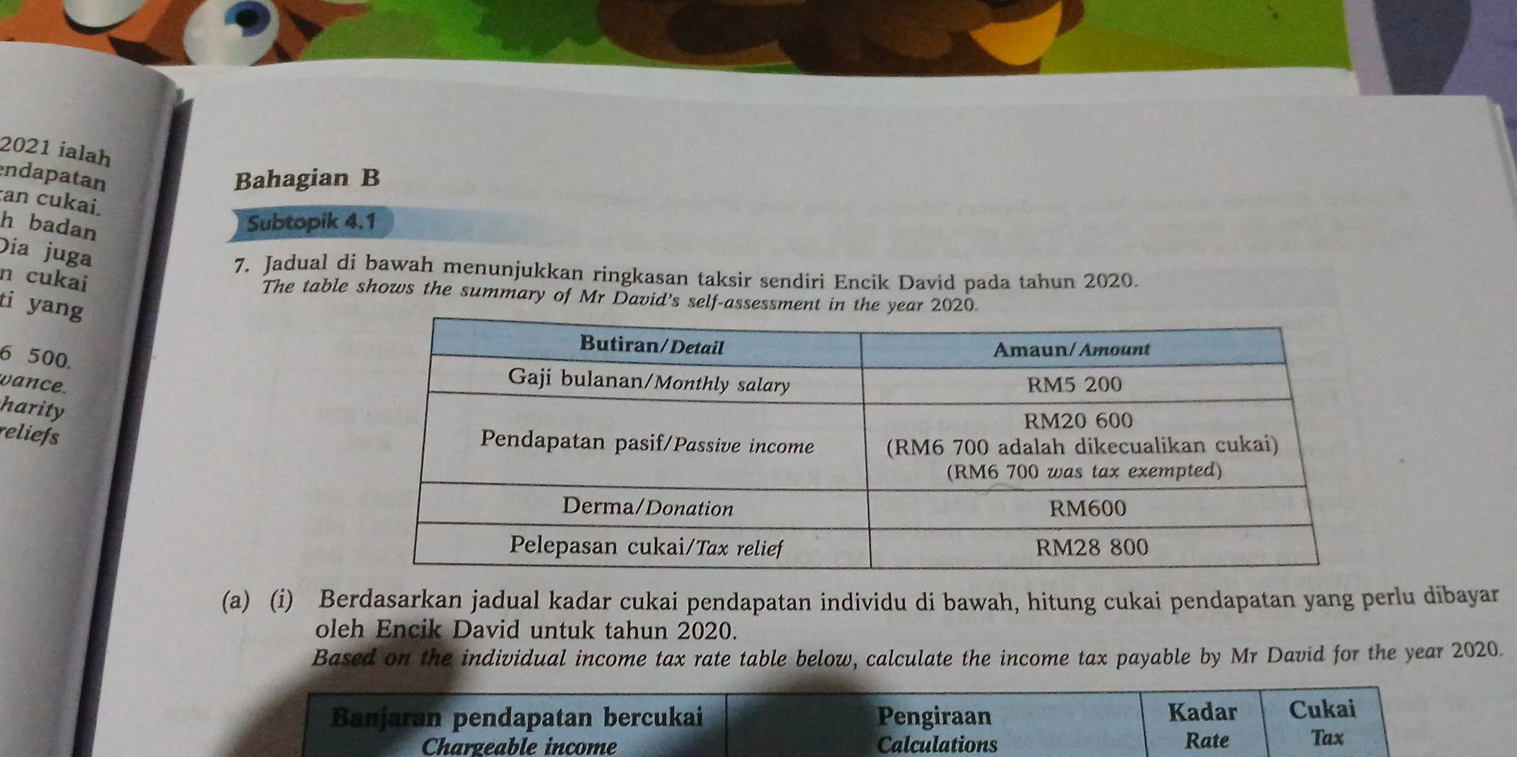 2021 ialah 
ndapatan Bahagian B 
an cukai. 
h badan 
Subtopik 4.1
Dia juga 
7. Jadual di bawah menunjukkan ringkasan taksir sendiri Encik David pada tahun 2020. 
n cukai 
The table shows the summary of Mr David's self-assessment in the year 2020. 
i yang
6 500. 
wance. 
harity 
reliefs 
(a) (i) Berdasarkan jadual kadar cukai pendapatan individu di bawah, hitung cukai pendapatan yang perlu dibayar 
oleh Encik David untuk tahun 2020. 
Based on the individual income tax rate table below, calculate the income tax payable by Mr David for the year 2020. 
Banjaran pendapatan bercukai Pengiraan Kadar Cukai 
Chargeable income Calculations Rate Tax