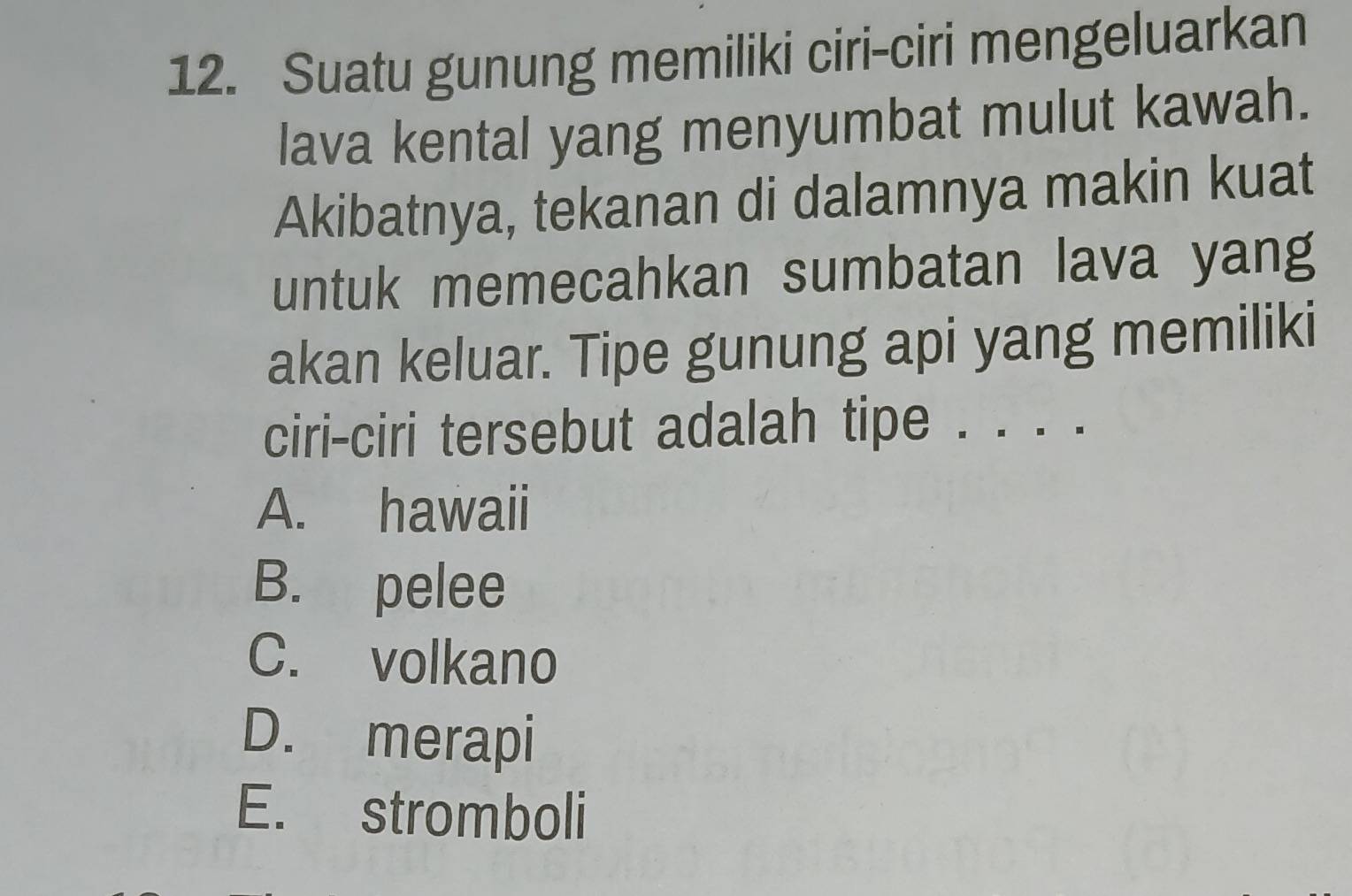 Suatu gunung memiliki ciri-ciri mengeluarkan
lava kental yang menyumbat mulut kawah.
Akibatnya, tekanan di dalamnya makin kuat
untuk memecahkan sumbatan lava yang
akan keluar. Tipe gunung api yang memiliki
ciri-ciri tersebut adalah tipe . . . .
A. hawaii
B. pelee
C. volkano
D. merapi
E. stromboli