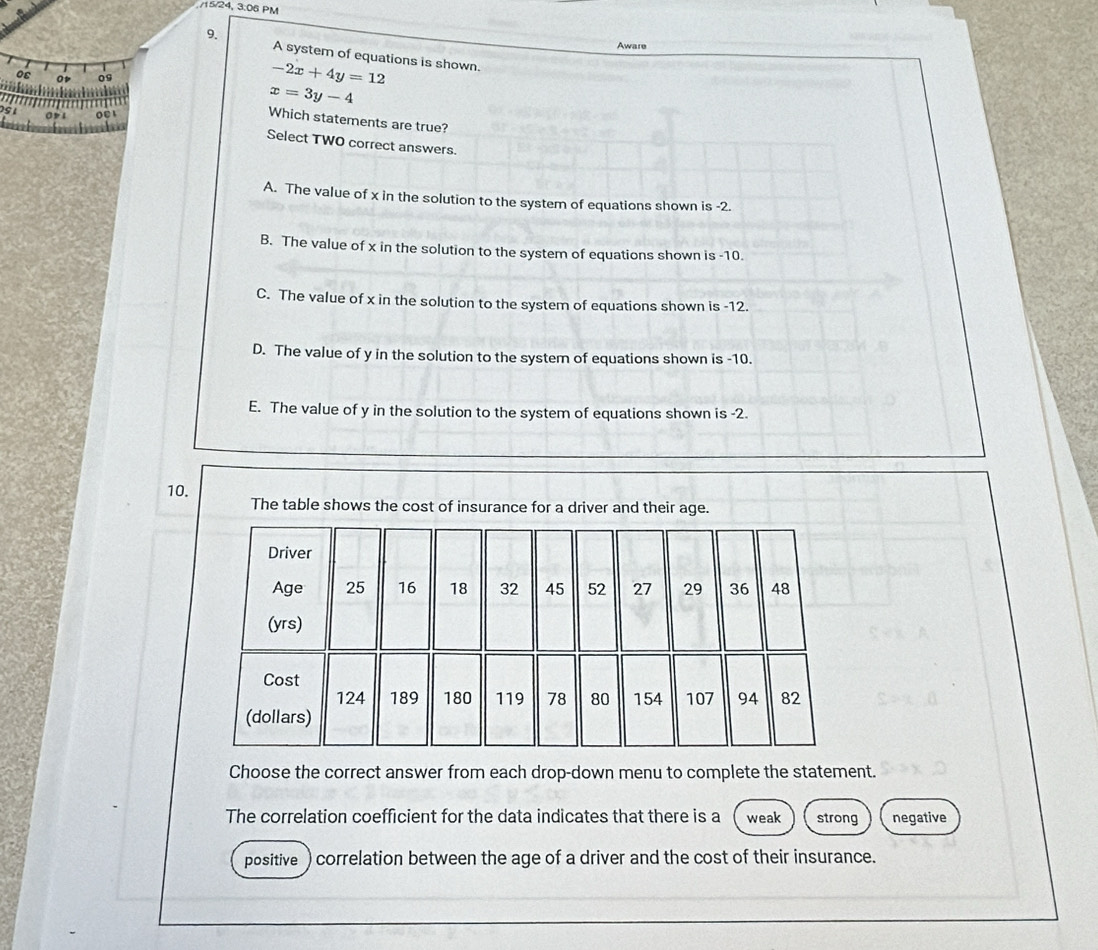 15/24, 3:06 PM
9.
Aware
A system of equations is shown.
os o 09
-2x+4y=12
i
x=3y-4
Which statements are true?
O01
Select TWO correct answers.
A. The value of x in the solution to the system of equations shown is -2.
B. The value of x in the solution to the system of equations shown is -10.
C. The value of x in the solution to the system of equations shown is -12.
D. The value of y in the solution to the system of equations shown is -10.
E. The value of y in the solution to the system of equations shown is -2.
10. The table shows the cost of insurance for a driver and their age.
Choose the correct answer from each drop-down menu to complete the statement.
The correlation coefficient for the data indicates that there is a weak strong negative
positive) correlation between the age of a driver and the cost of their insurance.