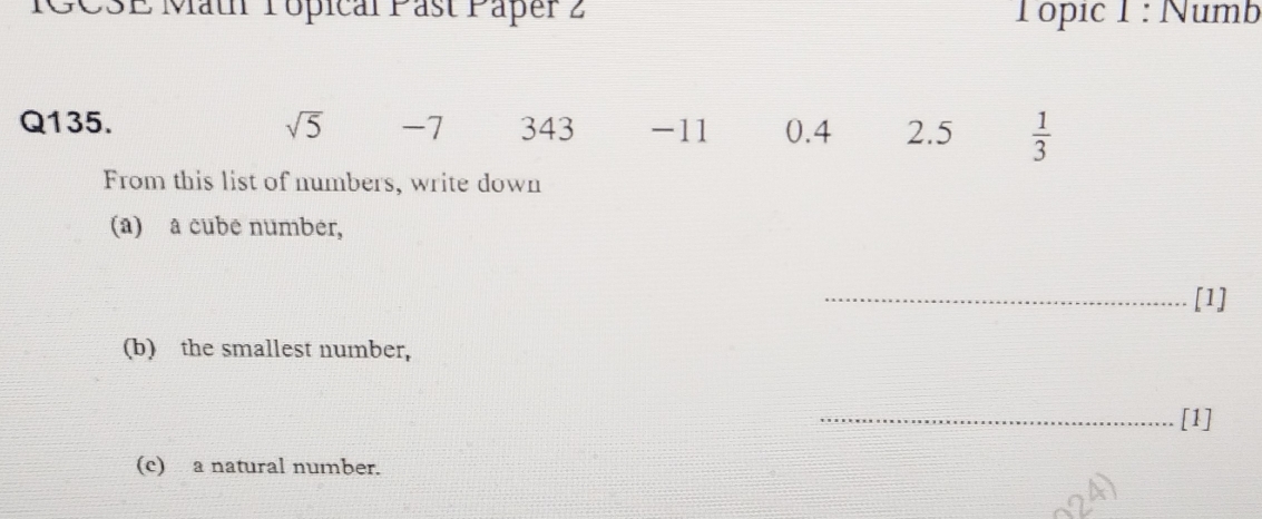 IGC3E Mäth Pópical Past Paper 2 Tópic 1 : Numb 
Q135. sqrt(5) -7 343 -11 0.4 2.5  1/3 
From this list of numbers, write down 
(a) a cube number, 
_[1] 
(b) the smallest number, 
_[1] 
(c) a natural number.