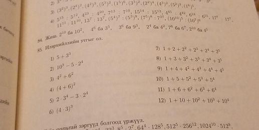 3^a (3^2)^3,(2^4)^2,(4^2)^3,(5^3)^2,(1^5)^6,(3^3)^2,(2^2)^4,(4^3)^2,(5^2)^3,(1^6)^5, a_k= 2k/t 
3)
4)
6a6^7,2^(10)6a4^5
54. . 5^(15):5^(12),4^(23):4^(23):4^(20),7^(13):7^(10),15^(14):15^(14),15^(14),4^(15):4^(42),6^(18):6^(15):17^7,17^7, 11^(15):11^(10),13^7:13^7:(5^4)^7:(5^3)^9,(7^5)^8:7^(37),(10^(10))^5:(10^7)^6 6a 10^2,4^6 6a 3^5,3^66a9^3,2^46a4^2,7^6
2^(10)
55. Иiрxhliüh уπыυ 03.
7) 1+2+2^2+2^3+2^4+2^5
praño
1) 5+3^3
8) 1+3+3^2+3^3+3^4+3^5
2) 10^3-5· 2^4
9) 1+4+4^2+4^3+4^4+4^5
3) 4^2+6^2
10) 1+5+5^2+5^3+5^4
4) (4+6)^2
11) 1+6+6^2+6^3+6^4
5) 2· 3^4-3· 2^4
12) 1+10+10^2+10^3+10^4
6) (4· 3)^3
зармай зэргуγд болгоοд уржуул.
_9938^5,2^7,64^4· 128^5,512^5· 256^(12),1024^(10)· 512^9.