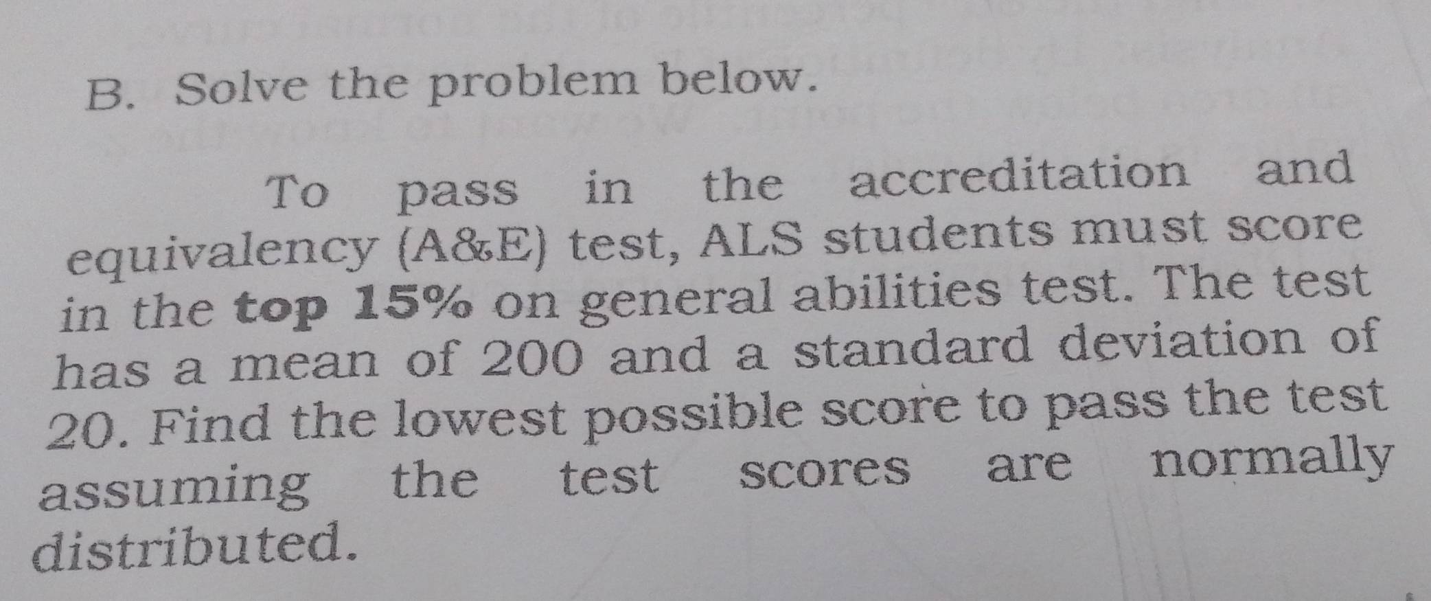 Solve the problem below. 
To pass in the accreditation and 
equivalency (A&E) test, ALS students must score 
in the top 15% on general abilities test. The test 
has a mean of 200 and a standard deviation of
20. Find the lowest possible score to pass the test 
assuming the test scores are normally 
distributed.