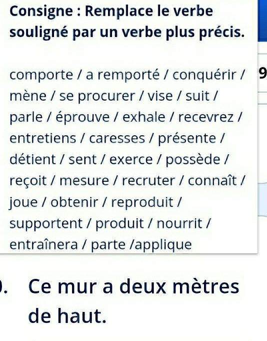 Consigne : Remplace le verbe 
souligné par un verbe plus précis. 
comporte / a remporté / conquérir / 9 
mène / se procurer / vise / suit / 
parle / éprouve / exhale / recevrez / 
entretiens / caresses / présente / 
détient / sent / exerce / possède / 
reçoit / mesure / recruter / connaît / 
joue / obtenir / reproduit / 
supportent / produit / nourrit / 
entraînera / parte /applique 
. Ce mur a deux mètres 
de haut.