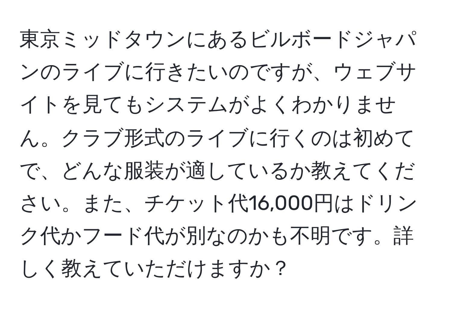 東京ミッドタウンにあるビルボードジャパンのライブに行きたいのですが、ウェブサイトを見てもシステムがよくわかりません。クラブ形式のライブに行くのは初めてで、どんな服装が適しているか教えてください。また、チケット代16,000円はドリンク代かフード代が別なのかも不明です。詳しく教えていただけますか？