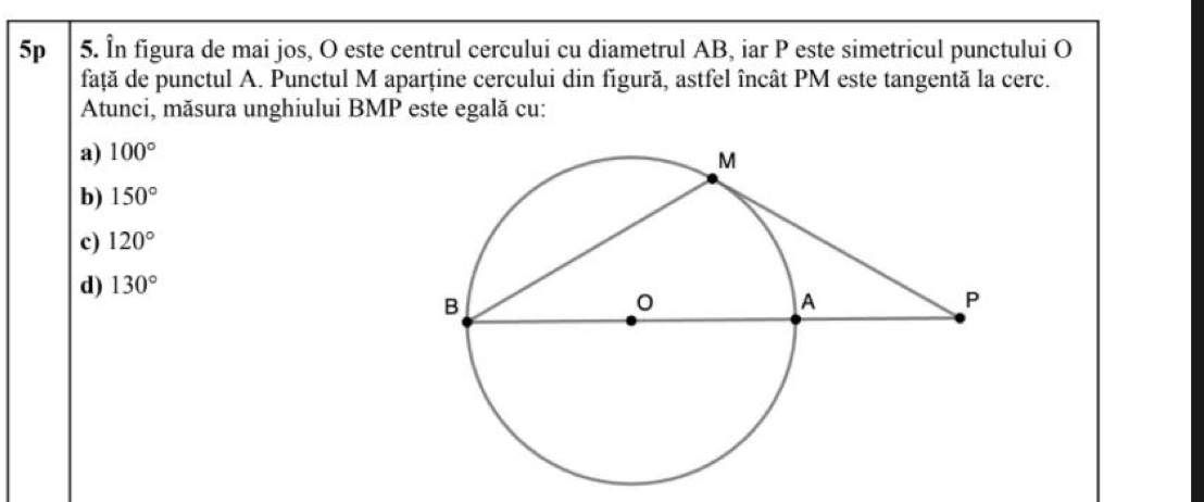 5p 5. În figura de mai jos, O este centrul cercului cu diametrul AB, iar P este simetricul punctului O
față de punctul A. Punctul M aparține cercului din figură, astfel încât PM este tangentă la cerc.
Atunci, măsura unghiului BMP este egală cu:
a) 100°
b) 150°
c) 120°
d) 130°