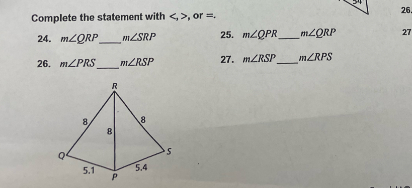Complete the statement with , , or =. 
24. m∠ QRP _ m∠ SRP 25. m∠ QPR _ m∠ QRP 27 
26. m∠ PRS _ m∠ RSP 27. m∠ RSP _ m∠ RPS