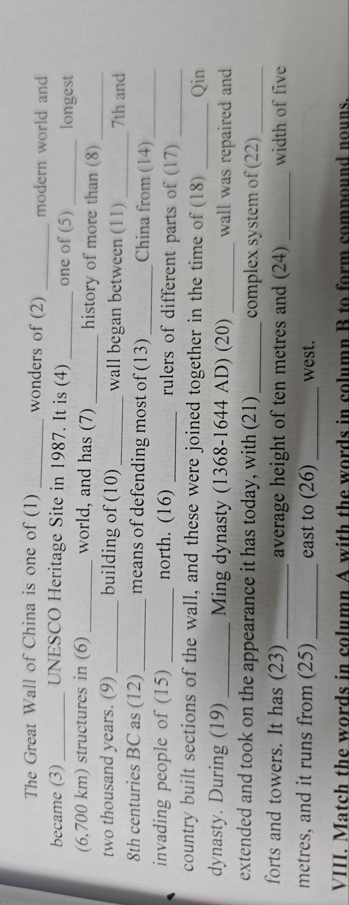 The Great Wall of China is one of (1) _wonders of (2)_ 
modern world and 
became (3) _UNESCO Heritage Site in 1987. It is (4) _one of (5)_ 
longest 
(6,700 km) structures in (6) _world, and has (7) _history of more than (8)_ 
two thousand years. (9)_ building of (10)_ wall began between (11)_ 
7th and 
8th centuries BC as (12)_ means of defending most of (13)_ China from (14)_ 
invading people of (15) _north. (16) _rulers of different parts of (17)_ 
country built sections of the wall, and these were joined together in the time of (18)_ 
Qin 
dynasty. During (19) _Ming dynasty (1368-1644 AD) (20) _wall was repaired and 
extended and took on the appearance it has today, with (21) _complex system of (22)_ 
forts and towers. It has (23) _average height of ten metres and (24)_ width of five
metres, and it runs from (25) _east to (26) _west. 
VIII. Match the words in column A with the words in column B to form compound nouns.