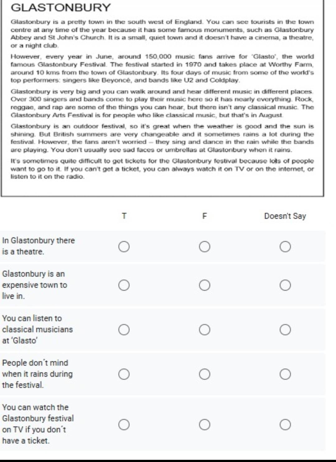 GLASTONBURY 
Glastonbury is a pretty town in the south west of England. You can see tourists in the town 
centre at any time of the year because it has some famous monuments, such as Glastonbury 
Abbey and St John's Church. It is a small, quiet town and it doesn't have a cinema, a theatre, 
or a night club. 
However, every year in June, around 150,000 music fans arrive for 'Glasto'', the world 
famous Glastonbury Festival. The festival started in 1970 and takes place at Worthy Farm, 
around 10 kms from the town of Glastonbury. Its four days of music from some of the world's 
top performers: singers like Beyoncé, and bands like U2 and Coldplay. 
Glastonbury is very big and you can walk around and hear different music in different places. 
Over 300 singers and bands come to play their music here so it has nearly everything. Rock, 
reggae, and rap are some of the things you can hear, but there isn't any classical music. The 
Glastonbury Arts Festival is for people who like classical music, but that's in August. 
Glastonbury is an outdoor festival, so it's great when the weather is good and the sun is 
shining. But British summers are very changeable and it sometimes rains a lot during the 
festival. However, the fans aren't worried - they sing and dance in the rain while the bands 
are playing. You don't usually see sad faces or umbrellas at Glastonbury when it rains. 
It's sometimes quite difficult to get tickets for the Glastonbury festival because lots of people 
want to go to it. If you can't get a ticket, you can always watch it on TV or on the internet, or 
listen to it on the radio. 
In G 
is a 
Gla 
exp 
live 
You 
clas 
at ‘ 
Peo 
wh 
the 
You 
Gla 
on 
hav