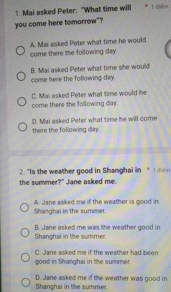 Mai asked Peter: “What time will 1 điểm
you come here tomorrow”?
A. Mai asked Peter what time he would
come there the following day.
B. Mai asked Peter what time she would
come here the following day.
C. Mai asked Peter what time would he
come there the following day.
D. Mai asked Peter what time he will come
there the following day.
2. “Is the weather good in Shanghai in * 1 điểm
the summer?” Jane asked me.
A. Jane asked me if the weather is good in
Shanghai in the summer.
B. Jane asked me was the weather good in
Shanghai in the summer.
C. Jane asked me if the weather had been
good in Shanghai in the summer.
D. Jane asked me if the weather was good in
Shanghai in the summer.