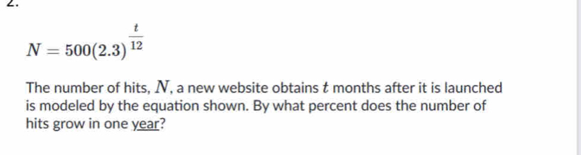 ∠.
N=500(2.3)^ t/12 
The number of hits, N, a new website obtains t months after it is launched 
is modeled by the equation shown. By what percent does the number of 
hits grow in one year?