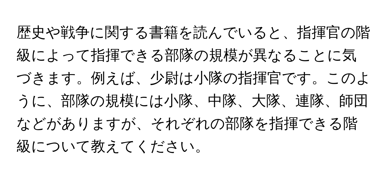 歴史や戦争に関する書籍を読んでいると、指揮官の階級によって指揮できる部隊の規模が異なることに気づきます。例えば、少尉は小隊の指揮官です。このように、部隊の規模には小隊、中隊、大隊、連隊、師団などがありますが、それぞれの部隊を指揮できる階級について教えてください。