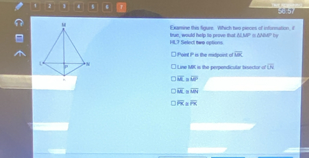 ] 4 5 6 7 56.57
M
Examine this figure. Which two pieces of infornation, if
true, would help to prove that △ LMP △ WUP
HL? Select two options by
Point P is the midpoint of overline MK
L N Line MK is the perpendicular bisector of overline LN
p^(overline ML) overline MP
overline ML overline MN
overline PR overline PK