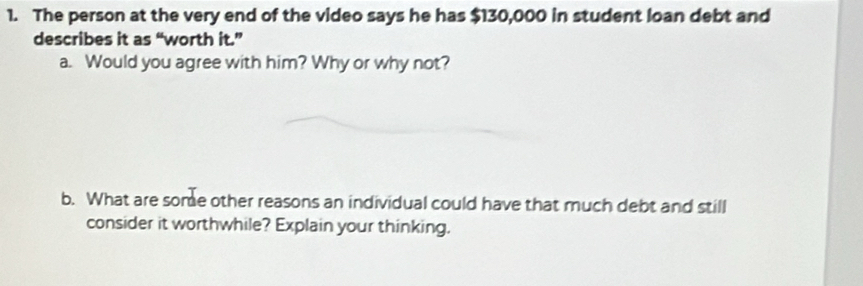 The person at the very end of the video says he has $130,000 in student loan debt and 
describes it as “worth it.” 
a. Would you agree with him? Why or why not? 
b. What are some other reasons an individual could have that much debt and still 
consider it worthwhile? Explain your thinking.