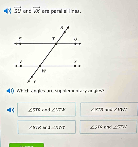 )) overleftrightarrow SU and overleftrightarrow VX are parallel lines.
Which angles are supplementary angles?
∠ STR and ∠ UTW ∠ STR and ∠ VWT
∠ STR and ∠ XWY ∠ STR and ∠ STW