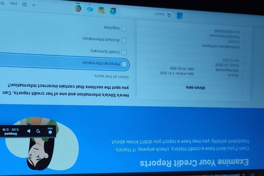 Examine Your Credit Reports 
Even if you don't have a credit history, check anyway. If there's 
fraudulent activity, you may have a report you didn’t know about. 
8 
Here's Silvia's information and one of her credit reports. Can 
Silvia's data you spot the sections that contain incorrect information? 
Select all that apply. 
Silvia An Date of Birth: 3-31-2005
3535 Magnolia Rd. SSN: 111-22-3333 
Atianta, GA 30032 Personal Information 
404 111-2222 
Credit Summary 
Authorized User on Parent's Account Information 
Account: 
MajorBank Mastercard 
Act #55556555556 Inquiries 
Search 
ENG