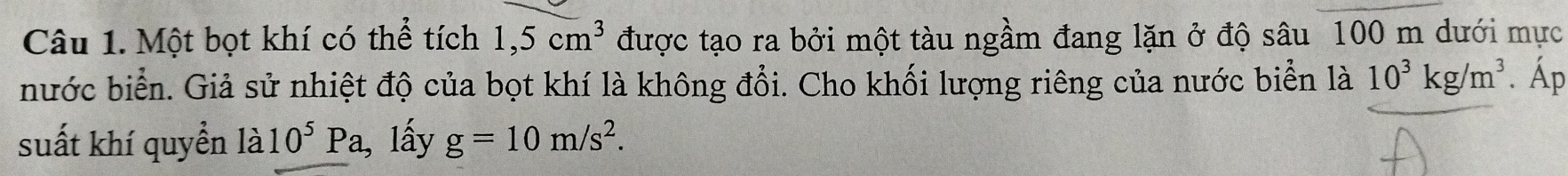 Một bọt khí có thể tích 1,5cm^3 được tạo ra bởi một tàu ngầm đang lặn ở độ sâu 100 m dưới mực 
nước biển. Giả sử nhiệt độ của bọt khí là không đổi. Cho khối lượng riêng của nước biển là 10^3kg/m^3. Áp 
suất khí quyển 1a10^5Pa , lấy g=10m/s^2.