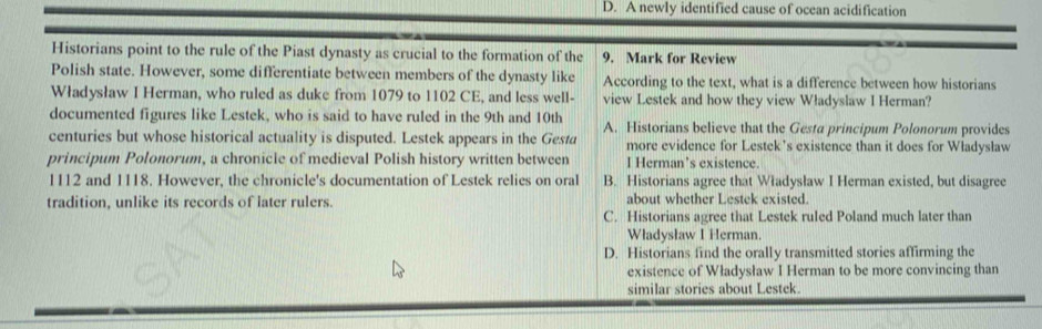 D. A newly identified cause of ocean acidification
Historians point to the rule of the Piast dynasty as crucial to the formation of the 9. Mark for Review
Polish state. However, some differentiate between members of the dynasty like According to the text, what is a difference between how historians
Władysław I Herman, who ruled as duke from 1079 to 1102 CE, and less well- view Lestek and how they view Władyslaw I Herman?
documented figures like Lestek, who is said to have ruled in the 9th and 10th A. Historians believe that the Gesta principum Polonorum provides
centuries but whose historical actuality is disputed. Lestek appears in the Gesta more evidence for Lestek’s existence than it does for Władysław
principum Polonorum, a chronicle of medieval Polish history written between I Herman’s existence.
1112 and 1118. However, the chronicle's documentation of Lestek relies on oral B. Historians agree that Władysław I Herman existed, but disagree
tradition, unlike its records of later rulers. about whether Lestek existed.
C. Historians agree that Lestek ruled Poland much later than
Władysław I Herman.
D. Historians find the orally transmitted stories affirming the
existence of Władysław I Herman to be more convincing than
similar stories about Lestek.