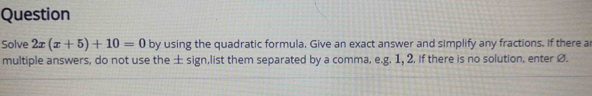 Question 
Solve 2x(x+5)+10=0 by using the quadratic formula. Give an exact answer and simplify any fractions. If there ar 
multiple answers, do not use the ± sign,list them separated by a comma, e.g. 1, 2. If there is no solution, enter Ø.