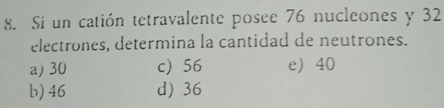 Si un catión tetravalente posee 76 nucleones y 32
electrones, determina la cantidad de neutrones.
a) 30 c) 56 e 40
b) 46 d) 36