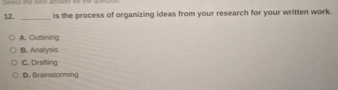 Select the best answer for the questun
12. _is the process of organizing ideas from your research for your written work.
A. Outlining
B. Analysis
C. Drafting
D. Brainstorming