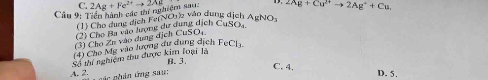 Tiến hành các thí nghiệm sau: 2Ag+Fe^(2+)to 2Ag
D.
(1) Cho dung dịch 2Ag+Cu^(2+)to 2Ag^++Cu.
SO_4. 
(2) Cho Ba vào lượng dư dung dịch Cu Fe(NO_3). vào dung dịch AgNO_3
(3) Cho Zn vào dung dịch CuSO₄.
(4) Cho Mg vào lượng dư dung dịch FeCl_3. 
Số thí nghiệm thu được kim loại là
B. 3. C. 4.
A. 2. pá c phản ứng sau:
D. 5.