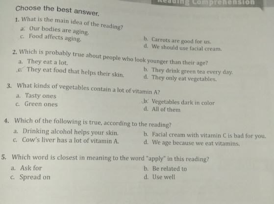 Reauing Comprenension
Choose the best answer.
1. What is the main idea of the reading?
a Our bodies are aging.
c. Food affects aging. b. Carrots are good for us.
d. We should use facial cream.
2. Which is probably true about people who look younger than their age?
a. They eat a lot. b. They drink green tea every day.
c They eat food that helps their skin. d. They only eat vegetables.
3. What kinds of vegetables contain a lot of vitamin A?
a. Tasty ones b. Vegetables dark in color
c. Green ones d. All of them
4. Which of the following is true, according to the reading?
a. Drinking alcohol helps your skin. b. Facial cream with vitamin C is bad for you.
c. Cow’s liver has a lot of vitamin A. d. We age because we eat vitamins.
5. Which word is closest in meaning to the word “apply” in this reading?
a. Ask for b. Be related to
c. Spread on d. Use well