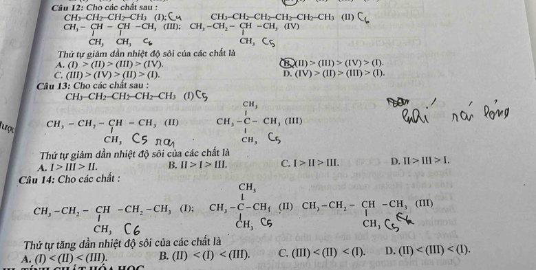 Cho các chất sau :
CH_3-CH_2-CH_2-CH_3(I);^1 C CH_3-CH_2-CH_2-CH_2-CH_2-CH_3 (11) C_6
CH,-CH-CH-CH,(III);CH_3-CH_2-CH-CH_3(IV)
□  CH_3CH_3C_6
CH_3
Thứ tự giảm dần nhiệt độ sôi của các chất là
A. (I)>(II)>(III)>(IV). 8* 11)>(111)>(1V)>(1).
D.
C. (III)>(IV)>(II)>(I). (IV)>(II)>(III)>(I).
Câu 13: Cho các chất sau :
CH_3-CH_2-CH_2-CH_2-CH_3 (1)
CH_3-CH_2-CH-CH_3(II) beginarrayr CH,-CH,(H,-C-CH,(HI) CH,Csendarray
CH_3
tược beginarrayr CH, CH,-C-CH_3(H)CH,-CH_2-CH-CH_3(HI) CH_3endarray 
Thứ tự giảm dần nhiệt độ sôi của các chất là
A. I>III>II. B. II>I>III. C. I>II>III. D. II>III>I.
Câu 14: Cho các chất :
CH,-CH:− EH, -CH:-CH, (I);
Thứ tự tăng dần nhiệt độ sôi của các chất là
A. (I) B. (II) C. (III) D. (II)