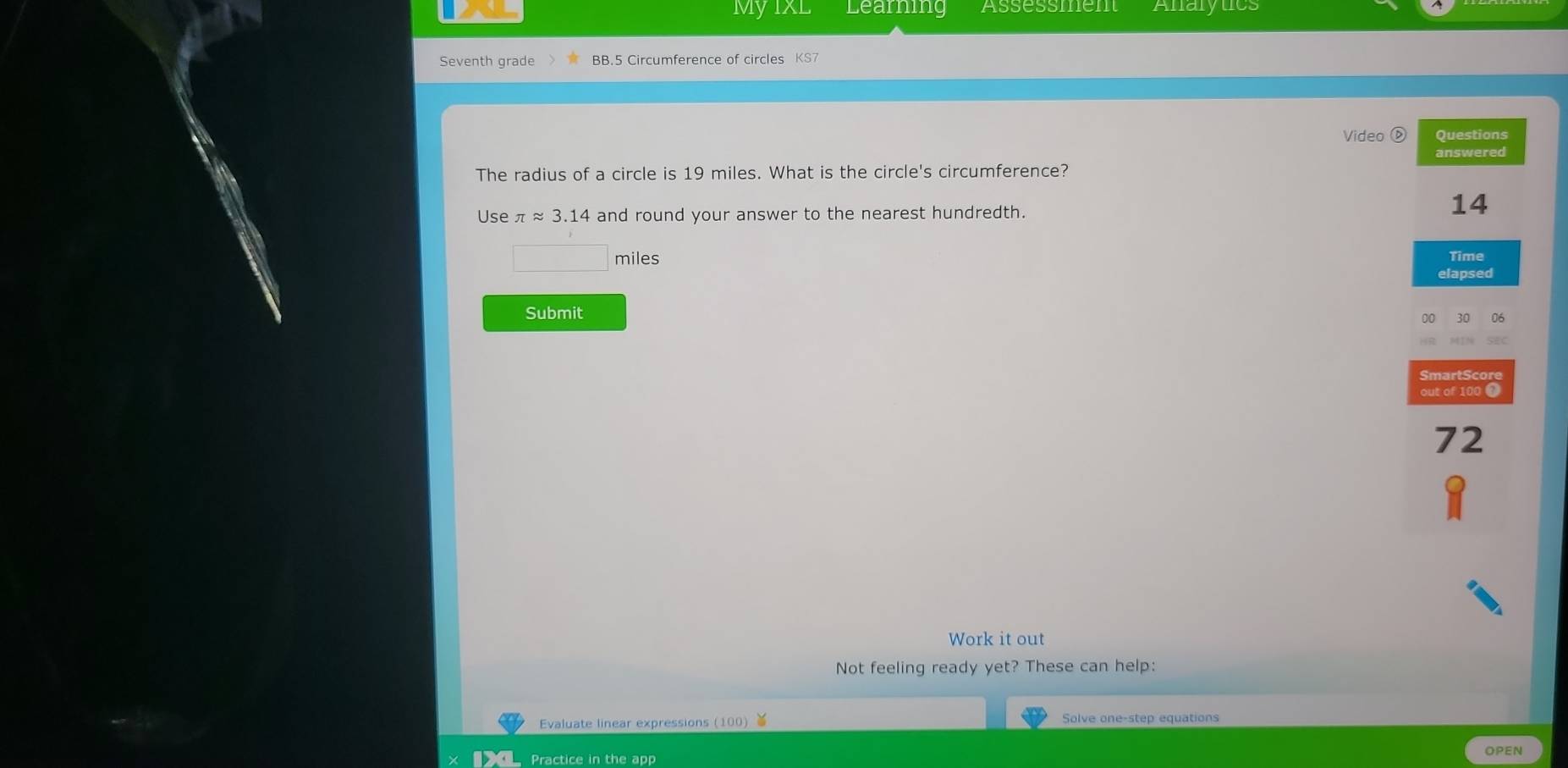 MyixL Learning Assessment Analytics 
Seventh grade BB.5 Circumference of circles KS7 
Video ⑤ Questions 
The radius of a circle is 19 miles. What is the circle's circumference? answered 
Use π ≈ 3.14 and round your answer to the nearest hundredth.
14
miles Time 
elapsed 
Submit 
00 30 06 
SmartScore 
out of 100 4
72
Work it out 
Not feeling ready yet? These can help: 
Evaluate linear expressions (100) Solve one-step equations 
Practice in the app OPEN