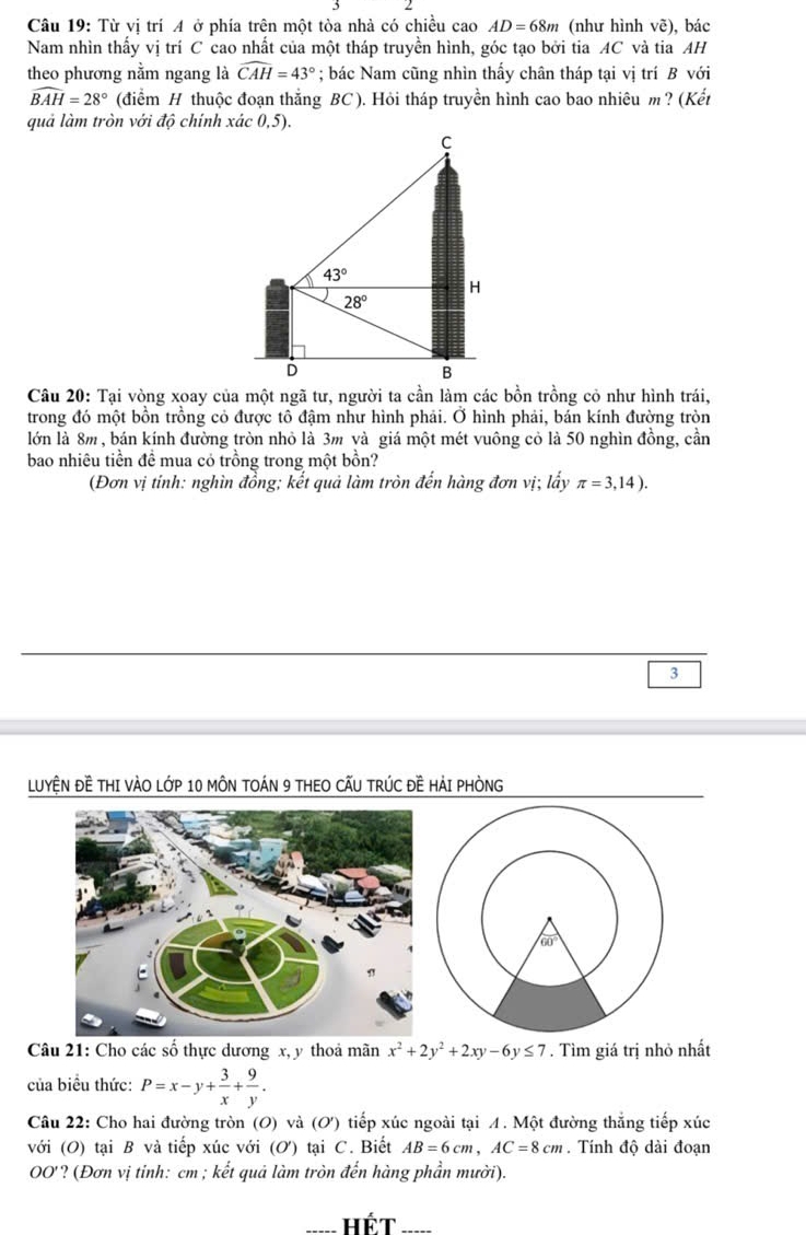 Từ vị trí A ở phía trên một tòa nhà có chiều cao AD=68m (như hình vẽ), bác
Nam nhìn thấy vị trí C cao nhất của một tháp truyền hình, góc tạo bởi tia AC và tia AH
theo phương nằm ngang là widehat CAH=43°; bác Nam cũng nhìn thấy chân tháp tại vị trí B với
widehat BAH=28° (điểm H thuộc đoạn thắng BC). Hỏi tháp truyền hình cao bao nhiêu m ? (Kết
quả làm tròn với độ chính xác 0,5).
trong đó một bồn trồng cỏ được tô đậm như hình phải. Ở hình phải, bán kính đường tròn
lớn là 8m, bán kính đường tròn nhỏ là 3m và giá một mét vuông cỏ là 50 nghìn đồng, cần
bao nhiêu tiền đề mua cỏ trồng trong một bồn?
(Đơn vị tính: nghìn đồng; kết quả làm tròn đến hàng đơn vị; lấy π =3,14).
3
LUYỆN ĐÊ THI VÀO LỚP 10 MÔN TOÁN 9 THEO CẤU TRÚC Đề HẢI PHÒNG
Câu 21: Cho các số thực dương x, y thoả mãn x^2+2y^2+2xy-6y≤ 7. Tìm giá trị nhỏ nhất
của biểu thức: P=x-y+ 3/x + 9/y .
Câu 22: Cho hai đường tròn (O) và (O') tiếp xúc ngoài tại A. Một đường thắng tiếp xúc
với (O) tại B và tiếp xúc với (Ơ) tại C. Biết AB=6cm,AC=8cm. Tính độ dài đoạn
OO'? (Đơn vị tinh: cm ; kết quả làm tròn đến hàng phần mười).
_Hết_